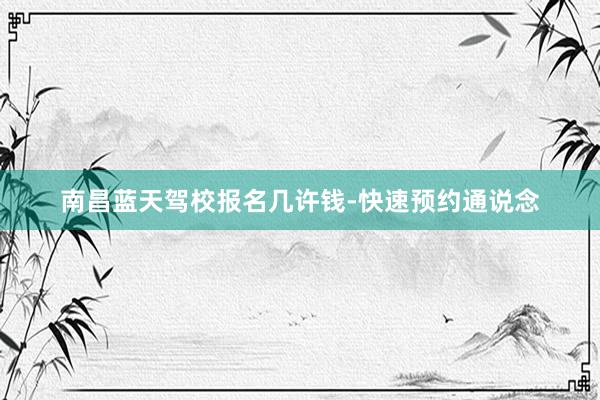 南昌蓝天驾校报名几许钱-快速预约通说念
