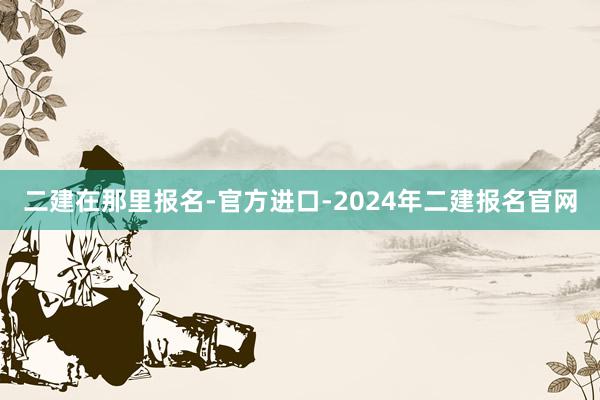 二建在那里报名-官方进口-2024年二建报名官网